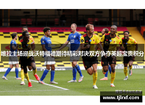 维拉主场迎战沃特福德期待精彩对决双方争夺英超宝贵积分